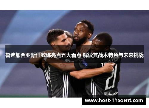 鲁迪加西亚新任教练亮点五大看点 解读其战术特色与未来挑战