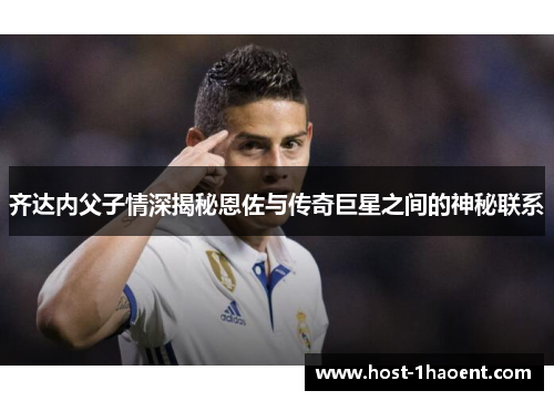 齐达内父子情深揭秘恩佐与传奇巨星之间的神秘联系 齐达内父子情深揭秘恩佐与传奇巨星之间的神秘联系