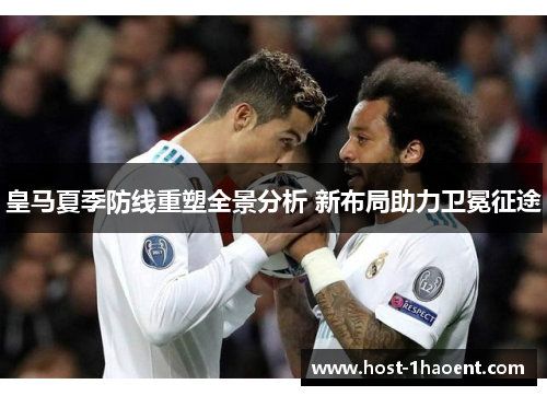 皇马夏季防线重塑全景分析 新布局助力卫冕征途 皇马夏季防线重塑全景分析 新布局助力卫冕征途