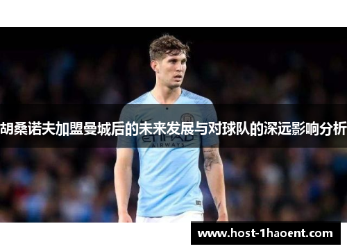 胡桑诺夫加盟曼城后的未来发展与对球队的深远影响分析 胡桑诺夫加盟曼城后的未来发展与对球队的深远影响分析