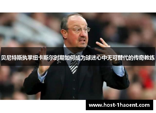 贝尼特斯执掌纽卡斯尔时期如何成为球迷心中无可替代的传奇教练 贝尼特斯执掌纽卡斯尔时期如何成为球迷心中无可替代的传奇教练