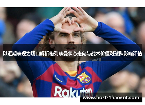 以近期表现为切口解析格列兹曼状态走向与战术价值对球队影响评估